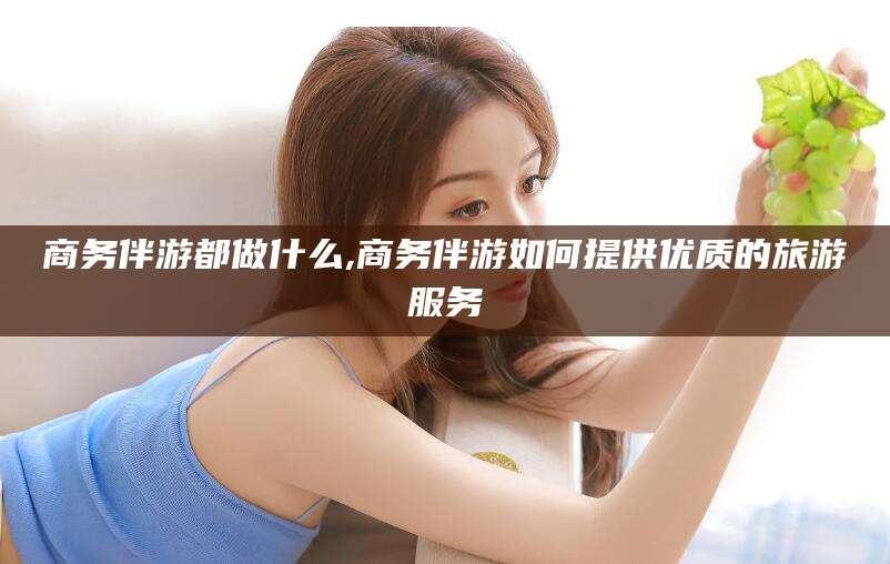 安阳商务伴游都做什么,商务伴游如何提供优质的旅游服务