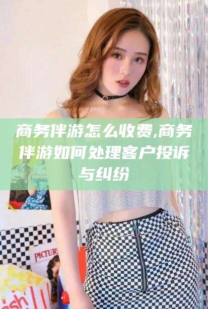 安阳商务伴游怎么收费,商务伴游如何处理客户投诉与纠纷