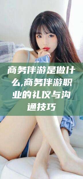 安阳商务伴游是做什么,商务伴游职业的礼仪与沟通技巧