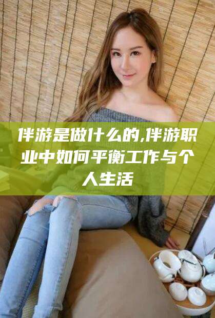 安阳伴游是做什么的,伴游职业中如何平衡工作与个人生活