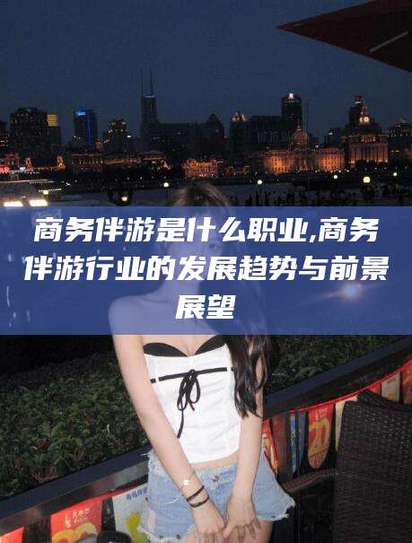 安阳商务伴游是什么职业,商务伴游行业的发展趋势与前景展望