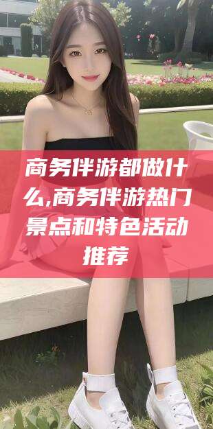 安阳商务伴游都做什么,商务伴游热门景点和特色活动推荐