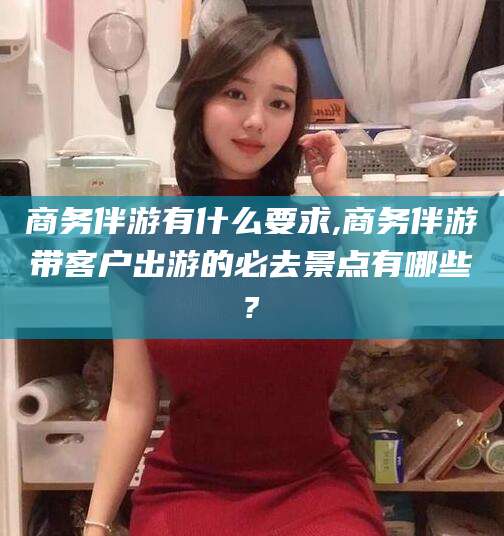 安阳商务伴游有什么要求,商务伴游带客户出游的必去景点有哪些?