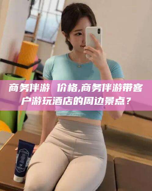 安阳商务伴游 价格,商务伴游带客户游玩酒店的周边景点？