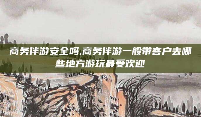 安阳商务伴游安全吗,商务伴游一般带客户去哪些地方游玩最受欢迎