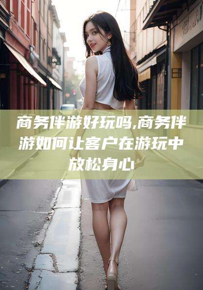 安阳商务伴游好玩吗,商务伴游如何让客户在游玩中放松身心