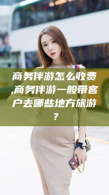 安阳商务伴游怎么收费,商务伴游一般带客户去哪些地方旅游？