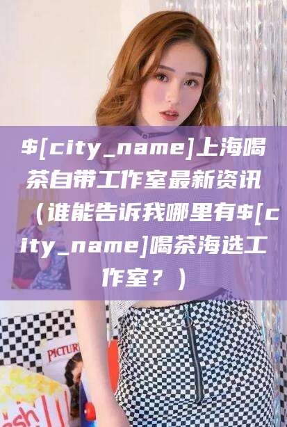 安阳上海喝茶自带工作室最新资讯（谁能告诉我哪里有安阳喝茶海选工作室？）