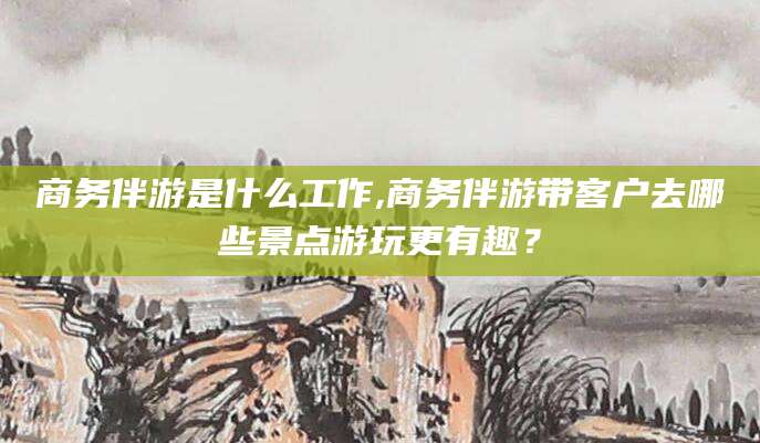 安阳商务伴游是什么工作,商务伴游带客户去哪些景点游玩更有趣？