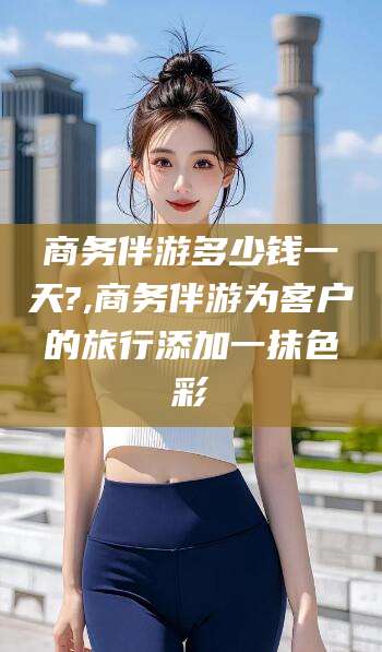 安阳商务伴游多少钱一天?,商务伴游为客户的旅行添加一抹色彩