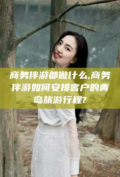 安阳商务伴游都做什么,商务伴游如何安排客户的青岛旅游行程?
