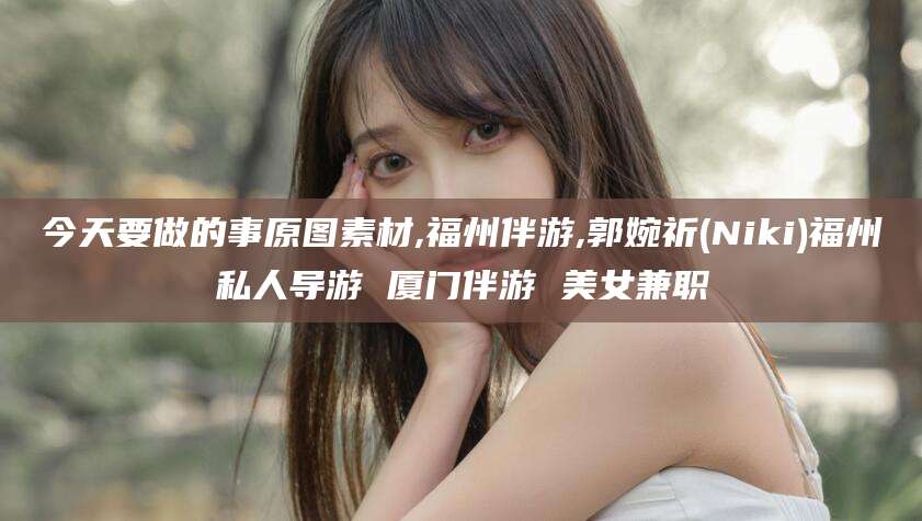 安阳今天要做的事原图素材,福州伴游,郭婉祈(Niki)福州私人导游 厦门伴游 美女兼职