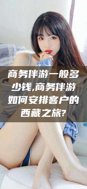 安阳商务伴游一般多少钱,商务伴游如何安排客户的西藏之旅?