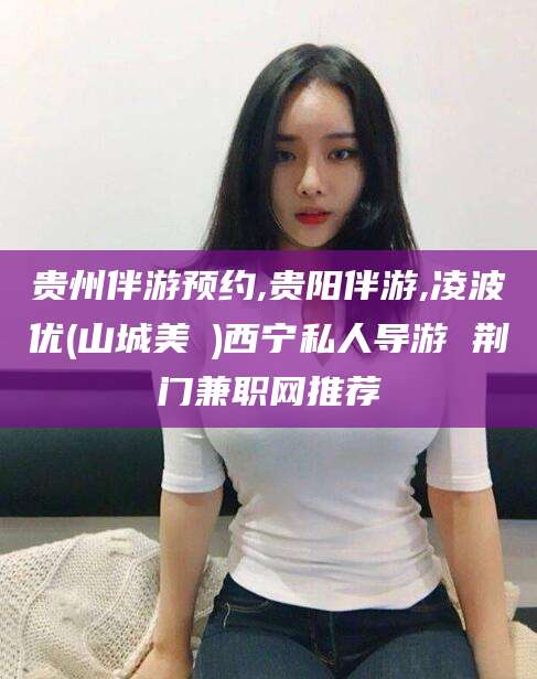 安阳贵州伴游预约,贵阳伴游,凌波优(山城美姫)西宁私人导游 荆门兼职网推荐
