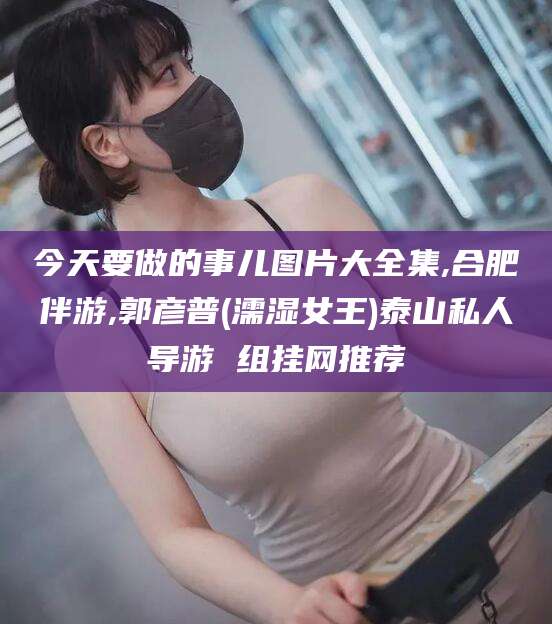 安阳今天要做的事儿图片大全集,合肥伴游,郭彦普(濡湿女王)泰山私人导游 组挂网推荐