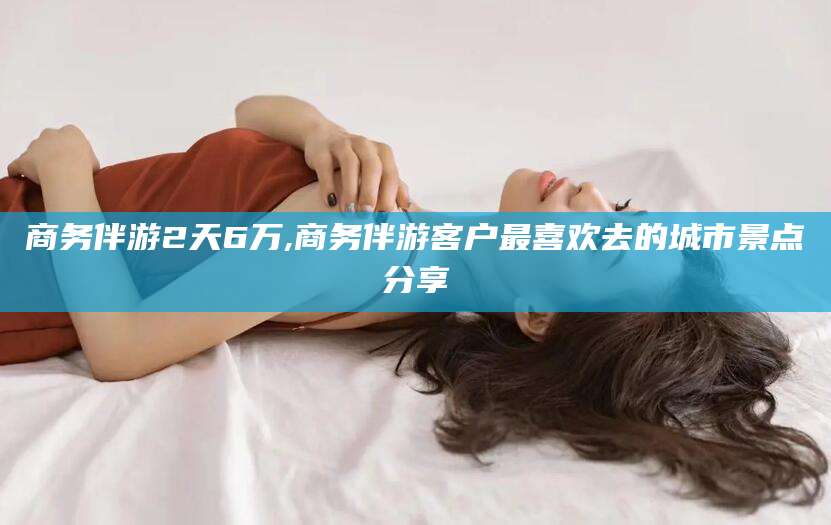 安阳商务伴游2天6万,商务伴游客户最喜欢去的城市景点分享