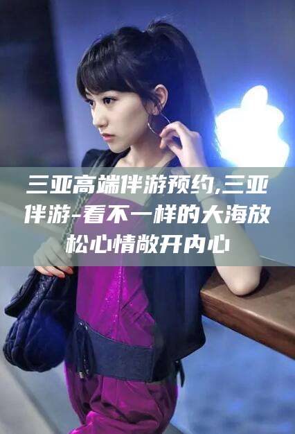 安阳三亚高端伴游预约,三亚伴游-看不一样的大海放松心情敞开内心