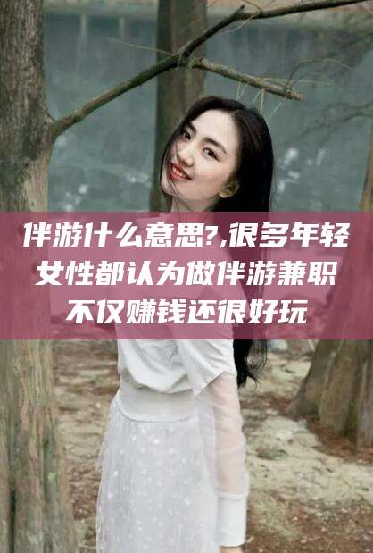 安阳伴游什么意思?,很多年轻女性都认为做伴游兼职不仅赚钱还很好玩