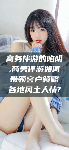 安阳商务伴游的陷阱,商务伴游如何带领客户领略各地风土人情?