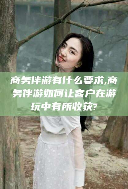 安阳商务伴游有什么要求,商务伴游如何让客户在游玩中有所收获?