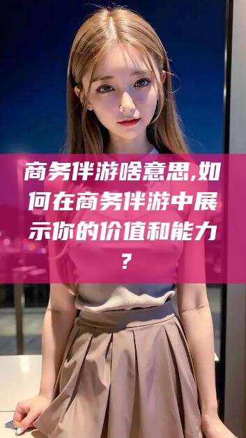 安阳商务伴游啥意思,如何在商务伴游中展示你的价值和能力？