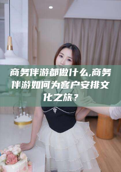安阳商务伴游都做什么,商务伴游如何为客户安排文化之旅？