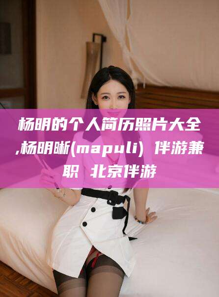 安阳杨明的个人简历照片大全,杨明晰(mapuli) 伴游兼职 北京伴游