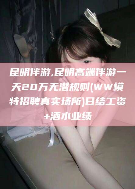 安阳昆明伴游,昆明高端伴游一天20万无潜规则(WW模特招聘真实场所)日结工资+酒水业绩