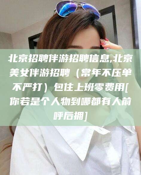 安阳北京招聘伴游招聘信息,北京美女伴游招聘（常年不压单不严打）包住上班零费用[你若是个人物到哪都有人前呼后拥]