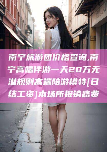 安阳南宁旅游团价格查询,南宁高端伴游一天20万无潜规则高端陪游模特[日结工资]本场所报销路费