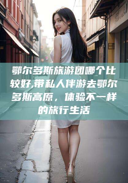 安阳鄂尔多斯旅游团哪个比较好,带私人伴游去鄂尔多斯高原，体验不一样的旅行生活