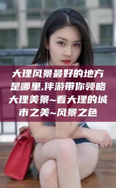 安阳大理风景最好的地方是哪里,伴游带你领略大理美景~看大理的城市之美~风景之色