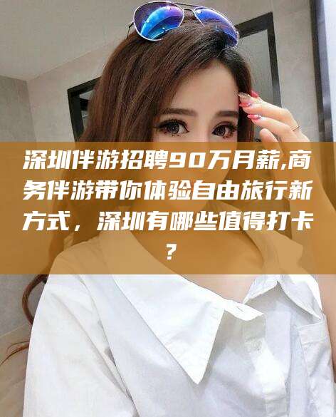 安阳深圳伴游招聘90万月薪,商务伴游带你体验自由旅行新方式，深圳有哪些值得打卡？