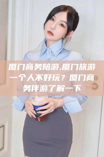 安阳厦门商务陪游,厦门旅游一个人不好玩？厦门商务伴游了解一下