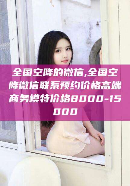 安阳全国空降的微信,全国空降微信联系预约价格高端商务模特价格8000-15000