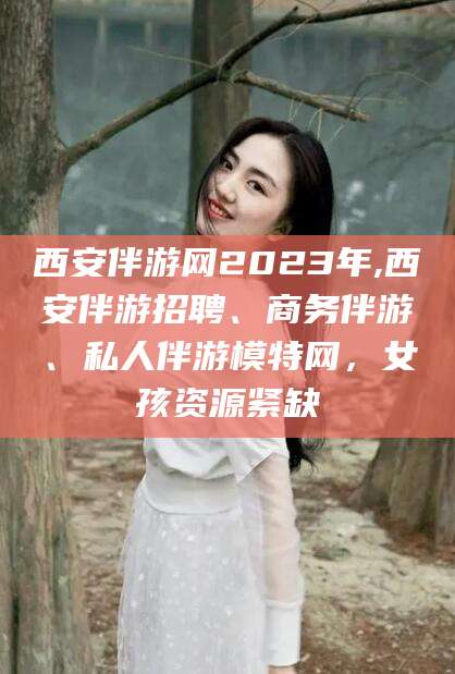 安阳西安伴游网2023年,西安伴游招聘、商务伴游、私人伴游模特网，女孩资源紧缺