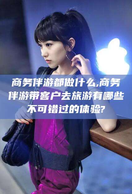 安阳商务伴游都做什么,商务伴游带客户去旅游有哪些不可错过的体验?