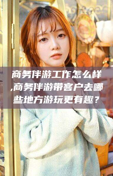 安阳商务伴游工作怎么样,商务伴游带客户去哪些地方游玩更有趣？