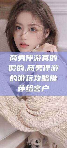 安阳商务伴游真的假的,商务伴游的游玩攻略推荐给客户