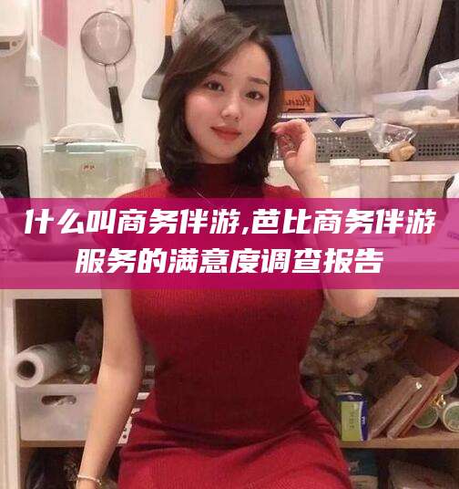 安阳什么叫商务伴游,芭比商务伴游服务的满意度调查报告