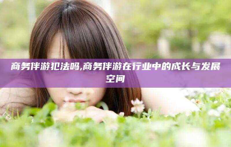 安阳商务伴游犯法吗,商务伴游在行业中的成长与发展空间