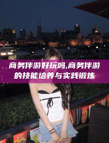 安阳商务伴游好玩吗,商务伴游的技能培养与实践锻炼