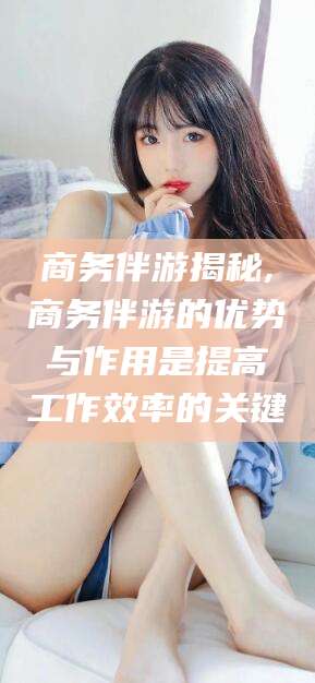 安阳商务伴游揭秘,商务伴游的优势与作用是提高工作效率的关键