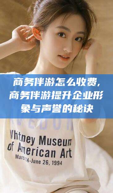 安阳商务伴游怎么收费,商务伴游提升企业形象与声誉的秘诀